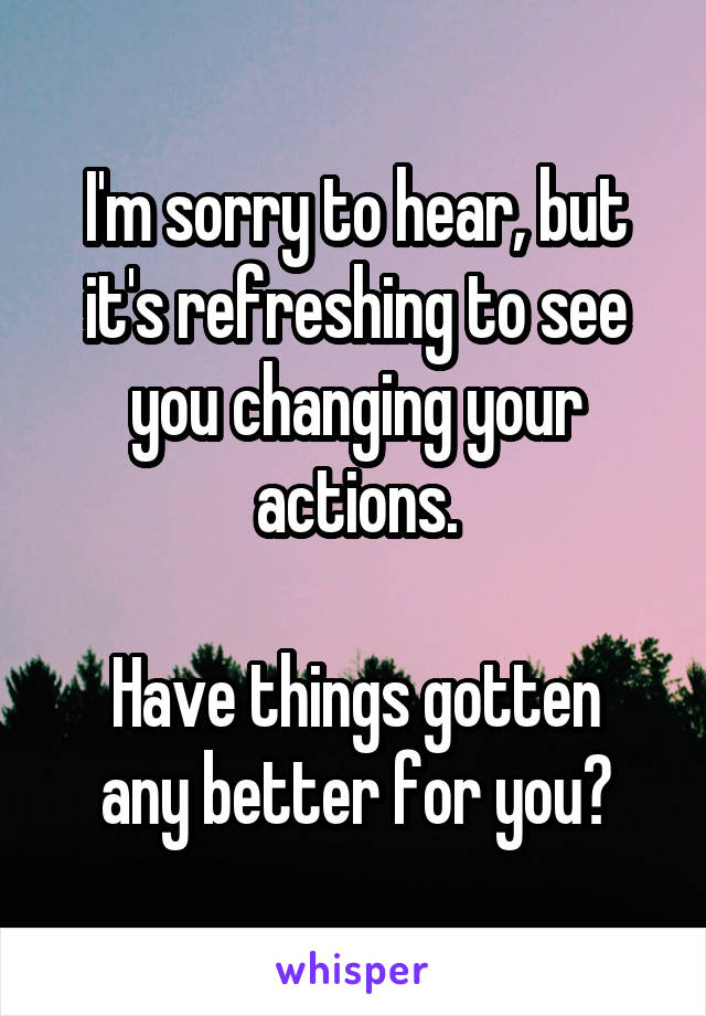 I'm sorry to hear, but it's refreshing to see you changing your actions.

Have things gotten any better for you?