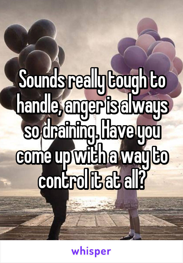 Sounds really tough to handle, anger is always so draining. Have you come up with a way to control it at all?