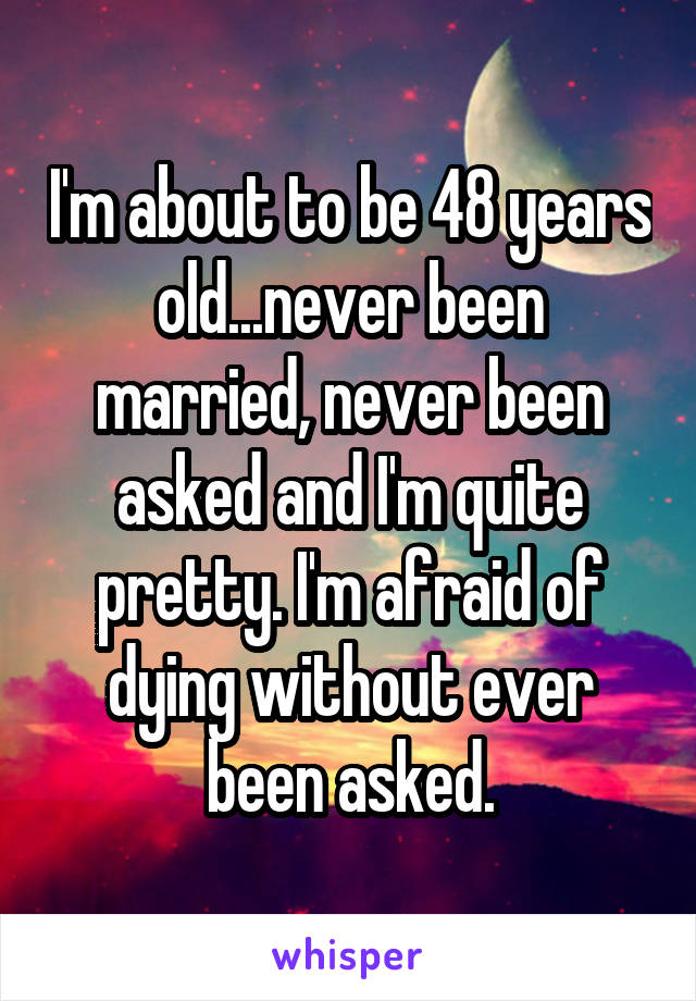 I'm about to be 48 years old...never been married, never been asked and I'm quite pretty. I'm afraid of dying without ever been asked.