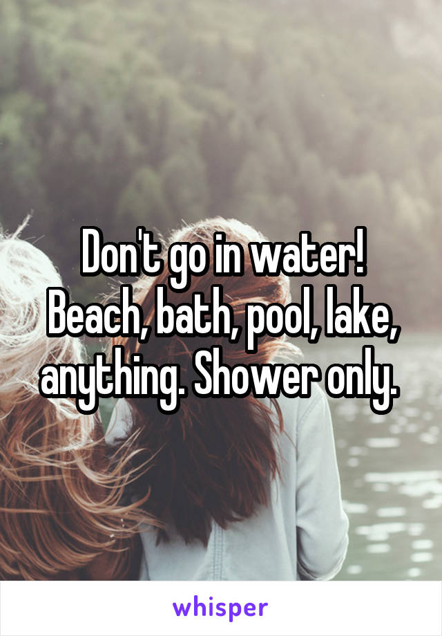 Don't go in water! Beach, bath, pool, lake, anything. Shower only. 