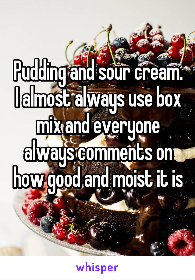 Pudding and sour cream. I almost always use box mix and everyone always comments on how good and moist it is 