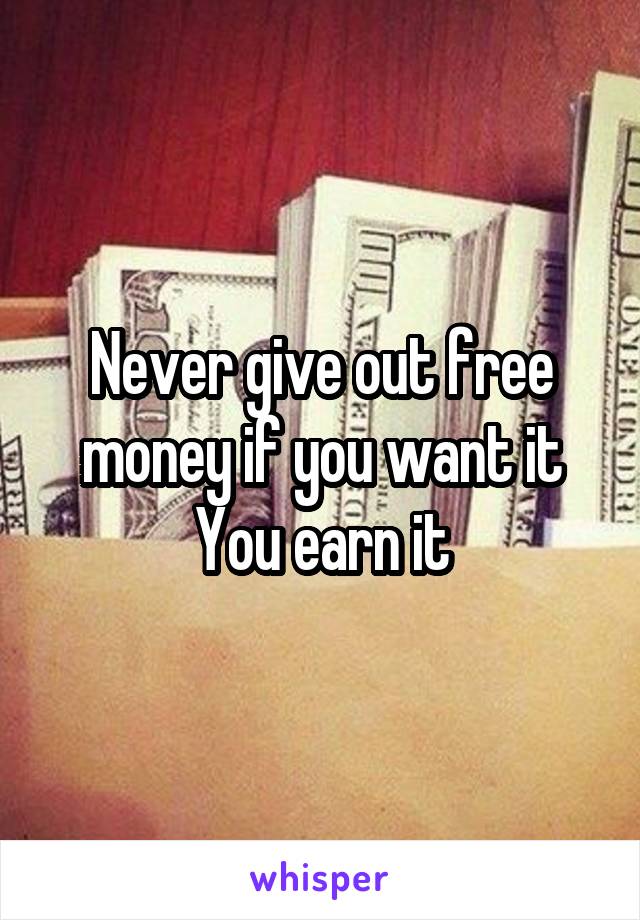 Never give out free money if you want it You earn it