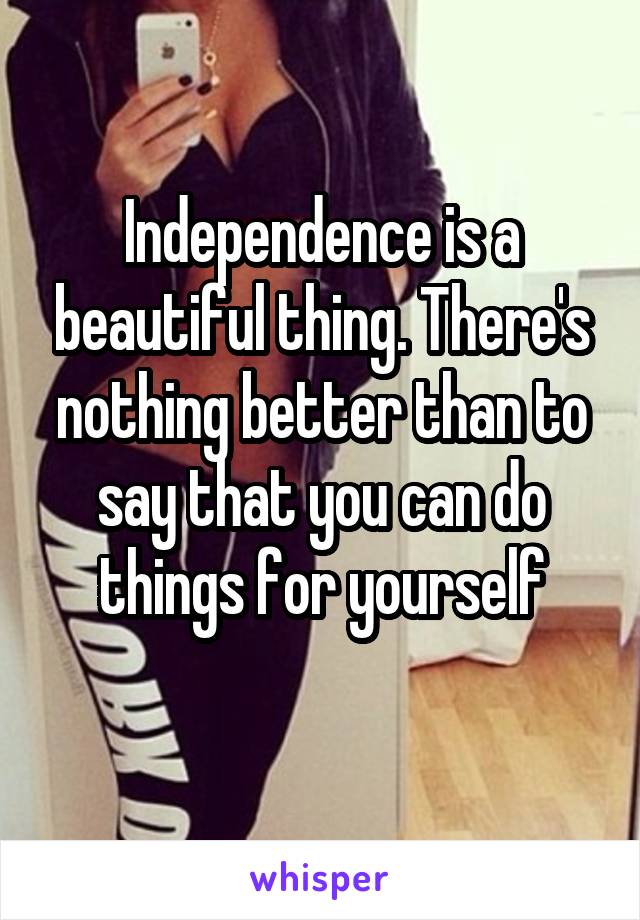 Independence is a beautiful thing. There's nothing better than to say that you can do things for yourself
