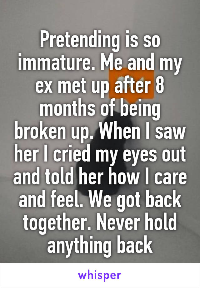 Pretending is so immature. Me and my ex met up after 8 months of being broken up. When I saw her I cried my eyes out and told her how I care and feel. We got back together. Never hold anything back