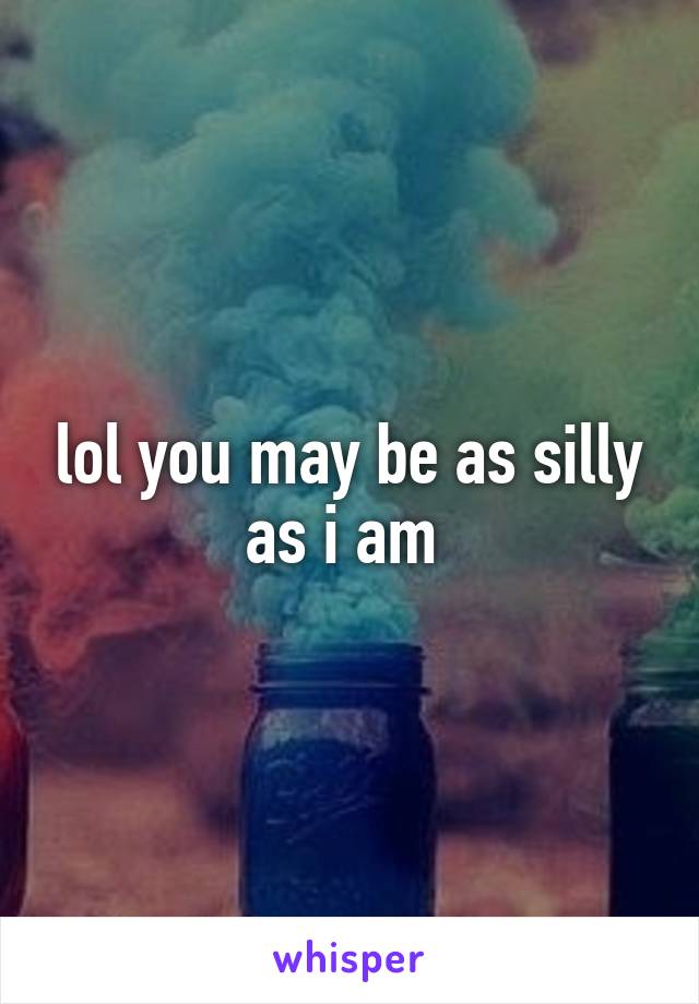 lol you may be as silly as i am 