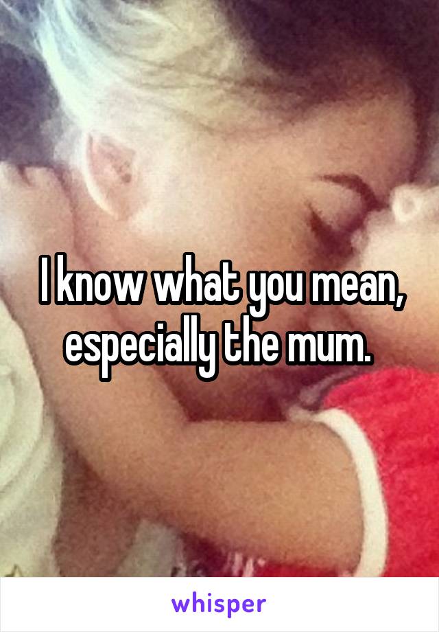 I know what you mean, especially the mum. 