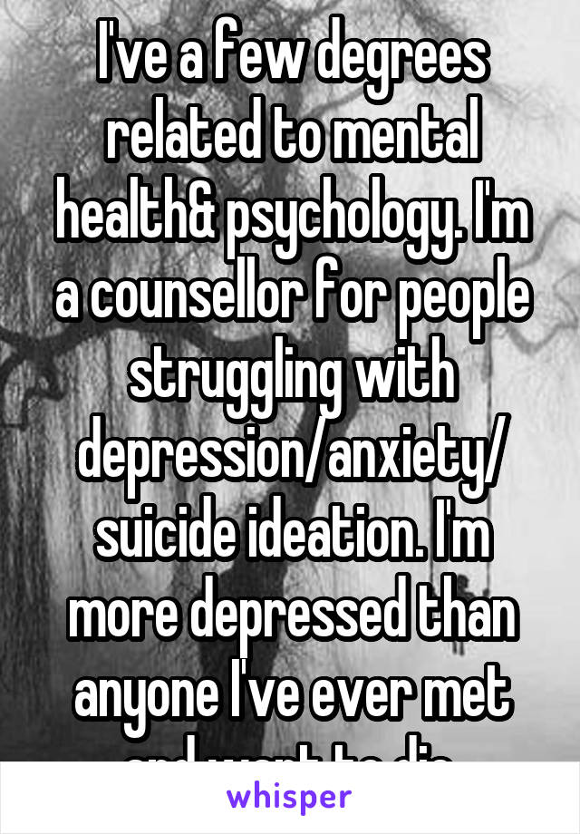 I've a few degrees related to mental health& psychology. I'm a counsellor for people struggling with depression/anxiety/ suicide ideation. I'm more depressed than anyone I've ever met and want to die.
