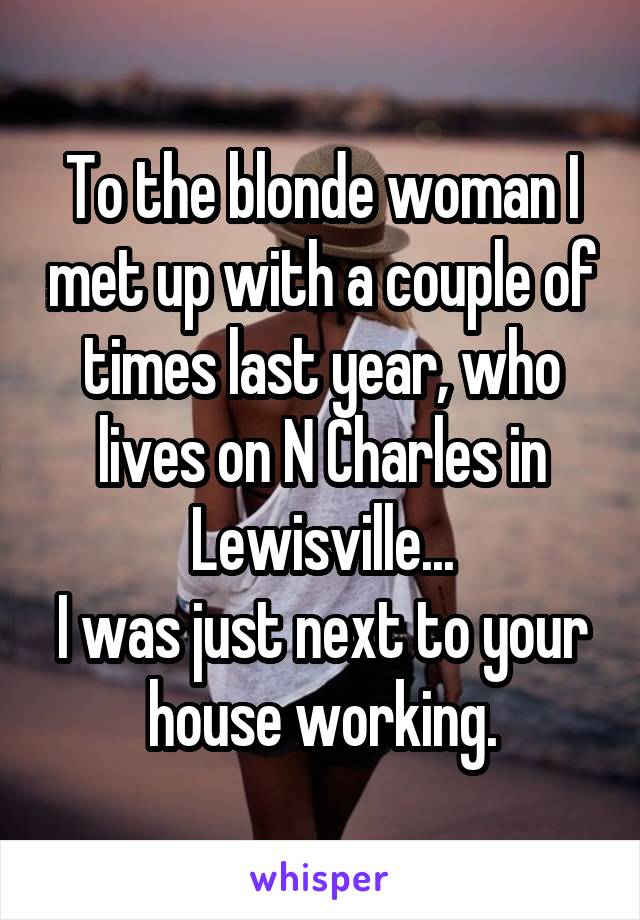 To the blonde woman I met up with a couple of times last year, who lives on N Charles in Lewisville...
I was just next to your house working.
