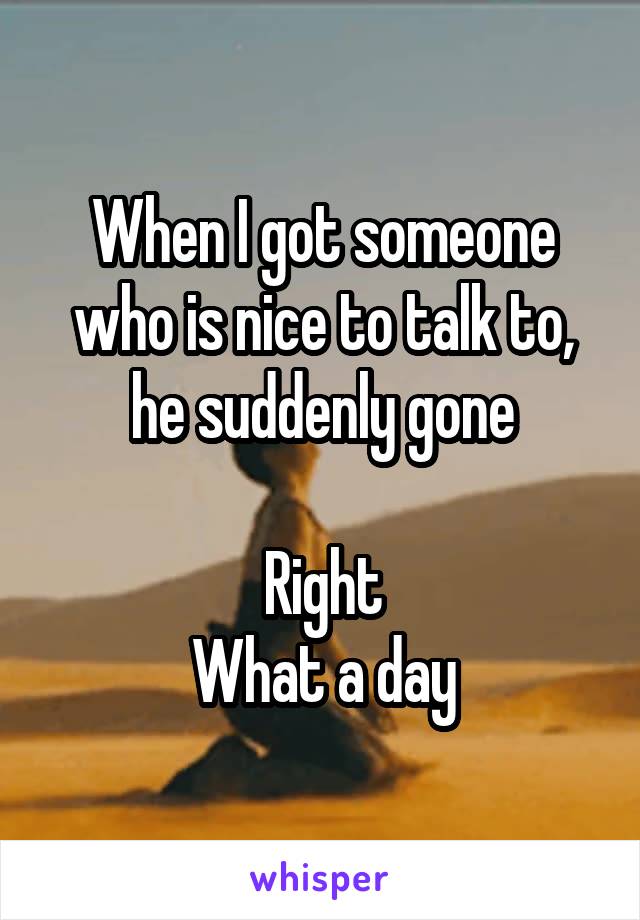 When I got someone who is nice to talk to, he suddenly gone

Right
What a day