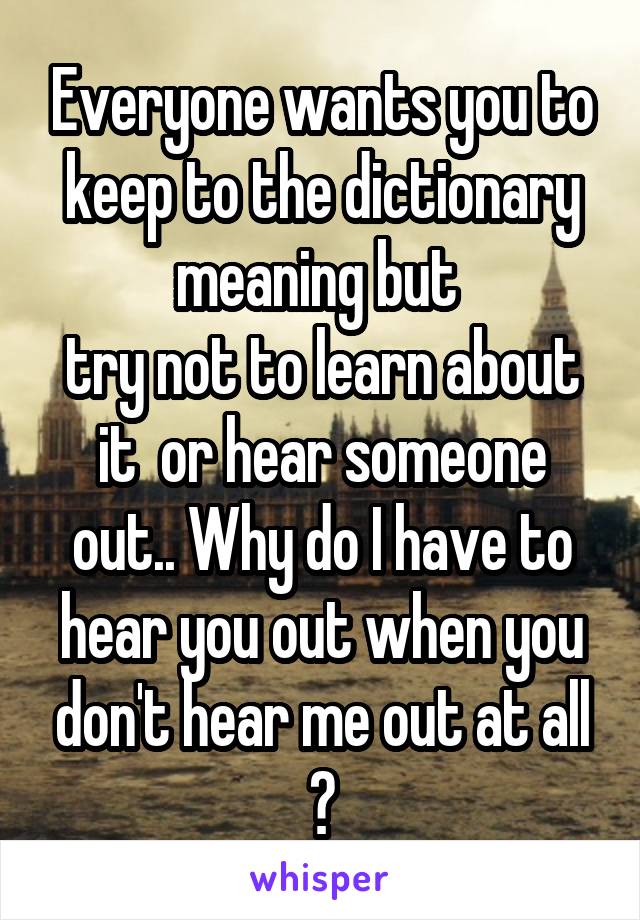 Everyone wants you to keep to the dictionary meaning but 
try not to learn about it  or hear someone out.. Why do I have to hear you out when you don't hear me out at all ?