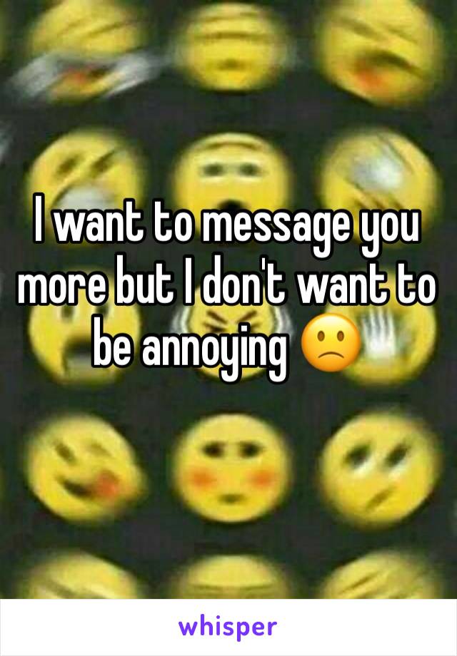 I want to message you more but I don't want to be annoying 🙁