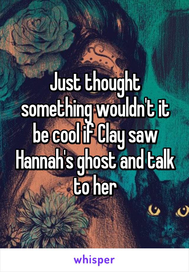 Just thought something wouldn't it be cool if Clay saw Hannah's ghost and talk to her