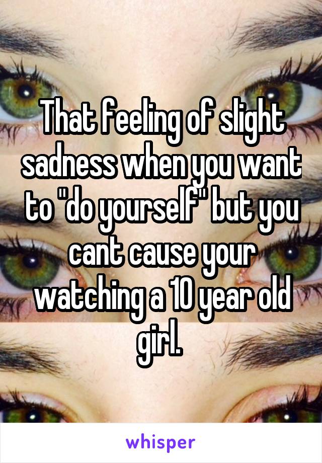 That feeling of slight sadness when you want to "do yourself" but you cant cause your watching a 10 year old girl. 