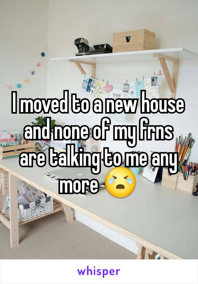 I moved to a new house and none of my frns are talking to me any more 😭