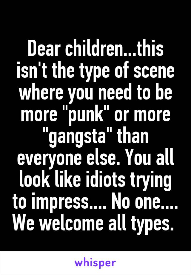 Dear children...this isn't the type of scene where you need to be more "punk" or more "gangsta" than everyone else. You all look like idiots trying to impress.... No one.... We welcome all types. 