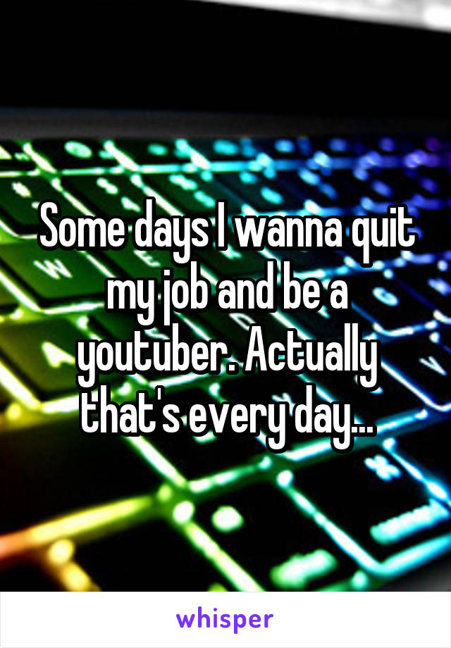 Some days I wanna quit my job and be a youtuber. Actually that's every day...