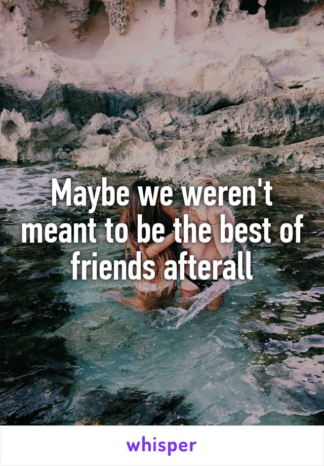 Maybe we weren't meant to be the best of friends afterall