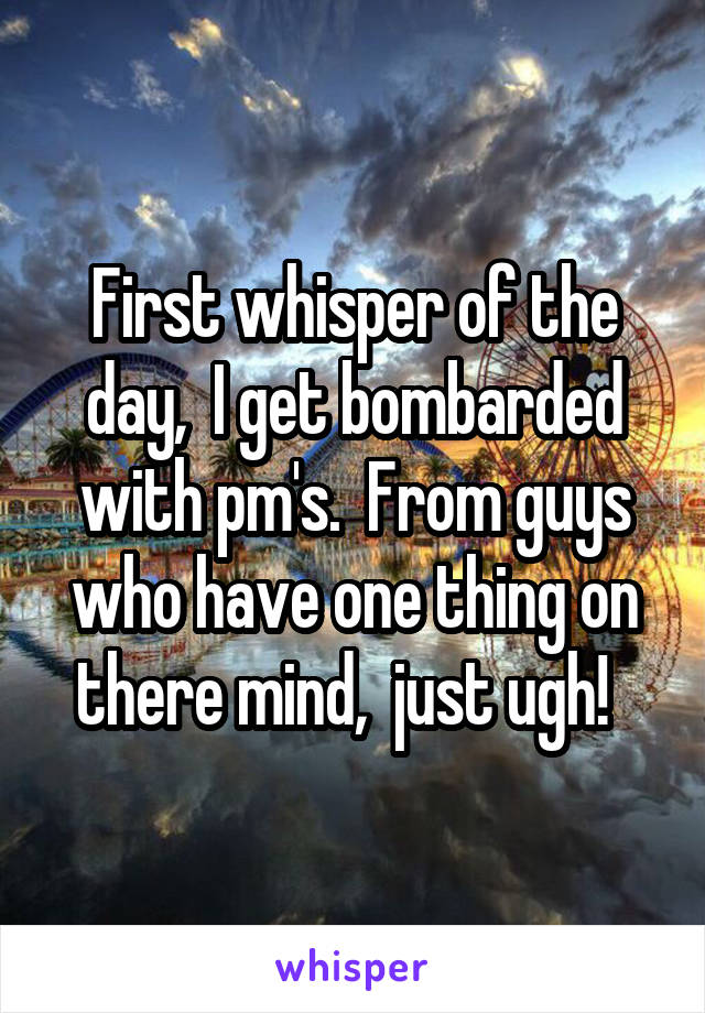 First whisper of the day,  I get bombarded with pm's.  From guys who have one thing on there mind,  just ugh!  