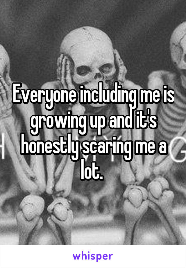 Everyone including me is growing up and it's honestly scaring me a lot. 