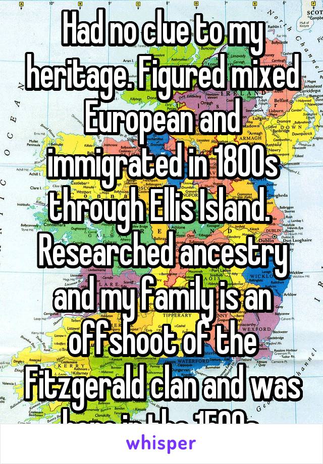 Had no clue to my heritage. Figured mixed European and immigrated in 1800s through Ellis Island. 
Researched ancestry and my family is an offshoot of the Fitzgerald clan and was here in the 1500s.