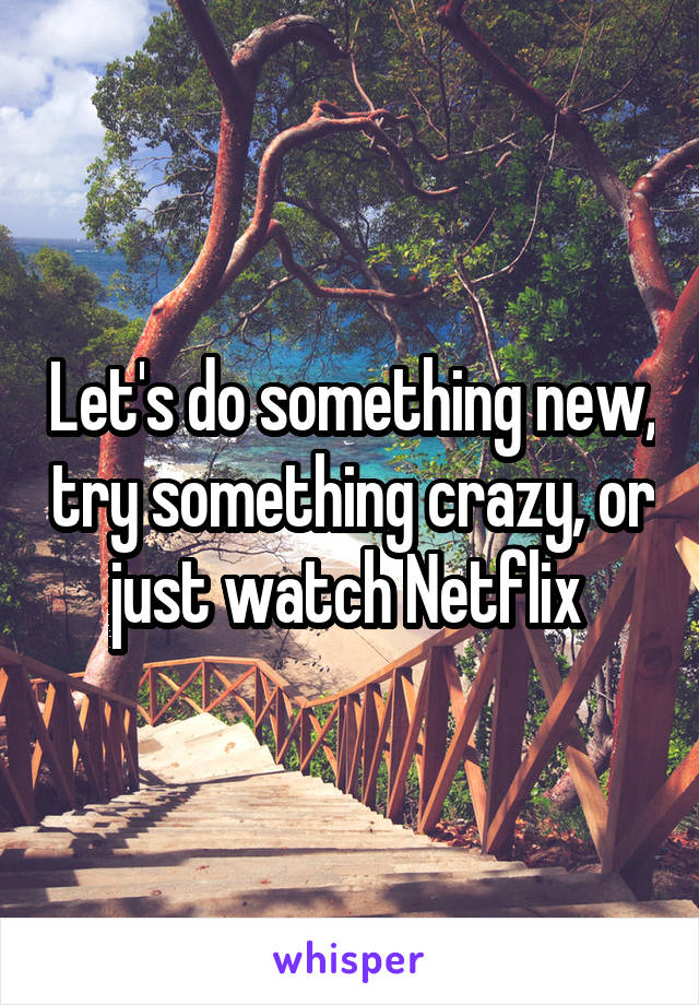 Let's do something new, try something crazy, or just watch Netflix 