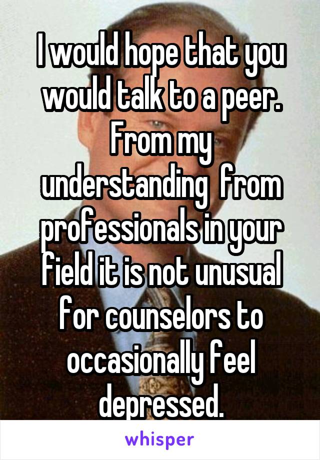 I would hope that you would talk to a peer.
From my understanding  from professionals in your field it is not unusual for counselors to occasionally feel depressed.