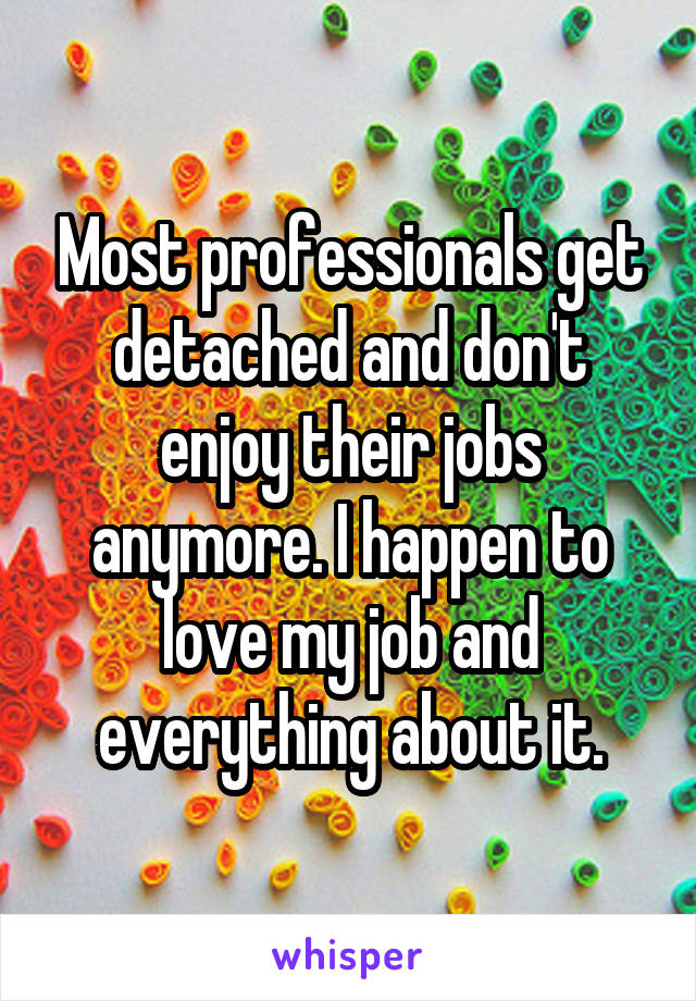 Most professionals get detached and don't enjoy their jobs anymore. I happen to love my job and everything about it.