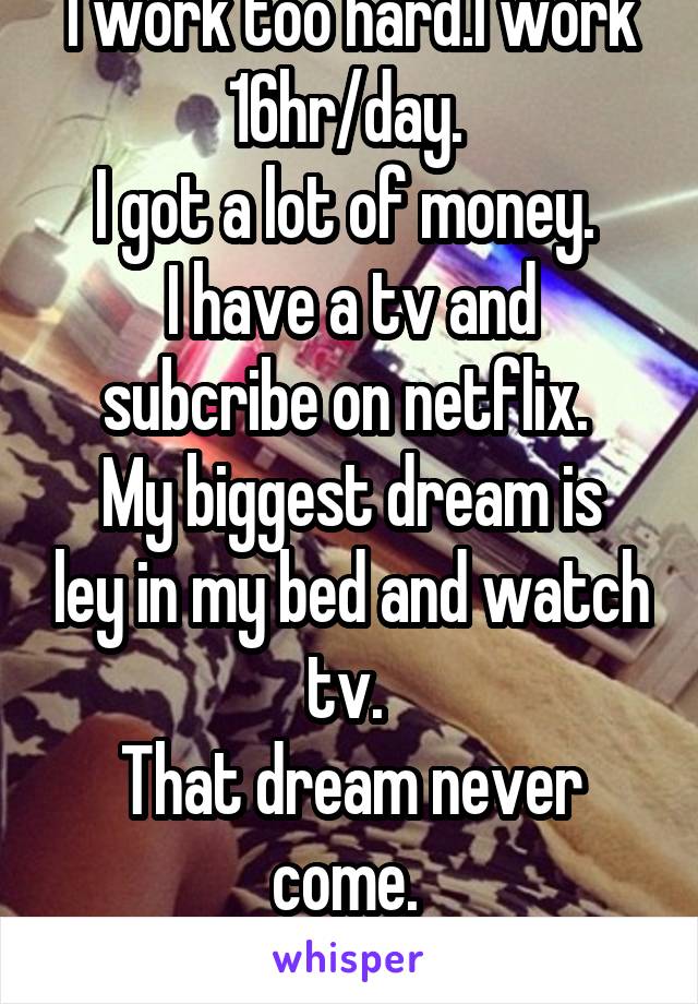 I work too hard.I work 16hr/day. 
I got a lot of money. 
I have a tv and subcribe on netflix. 
My biggest dream is ley in my bed and watch tv. 
That dream never come. 
Now I have to work. 