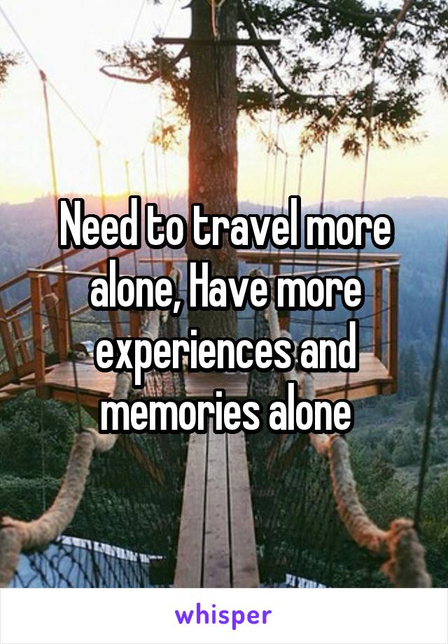 Need to travel more alone, Have more experiences and memories alone