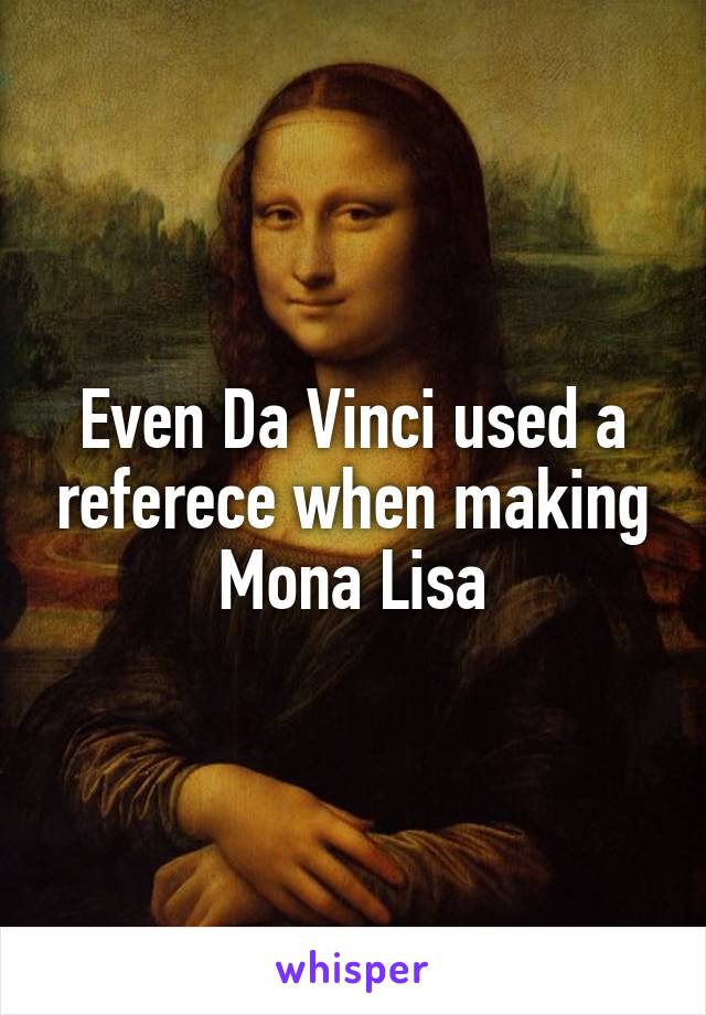 Even Da Vinci used a referece when making Mona Lisa