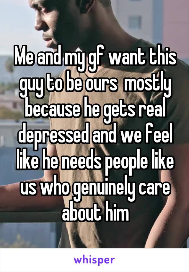 Me and my gf want this guy to be ours  mostly because he gets real depressed and we feel like he needs people like us who genuinely care about him
