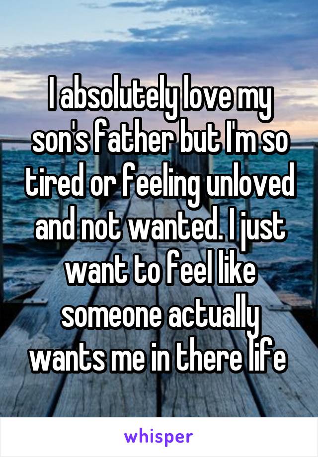 I absolutely love my son's father but I'm so tired or feeling unloved and not wanted. I just want to feel like someone actually wants me in there life 