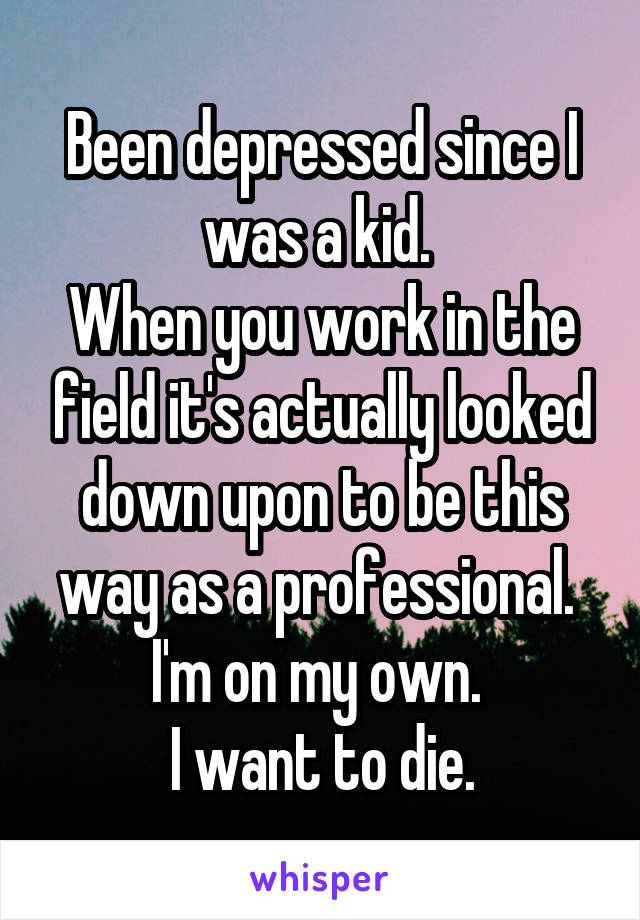 Been depressed since I was a kid. 
When you work in the field it's actually looked down upon to be this way as a professional. 
I'm on my own. 
I want to die.