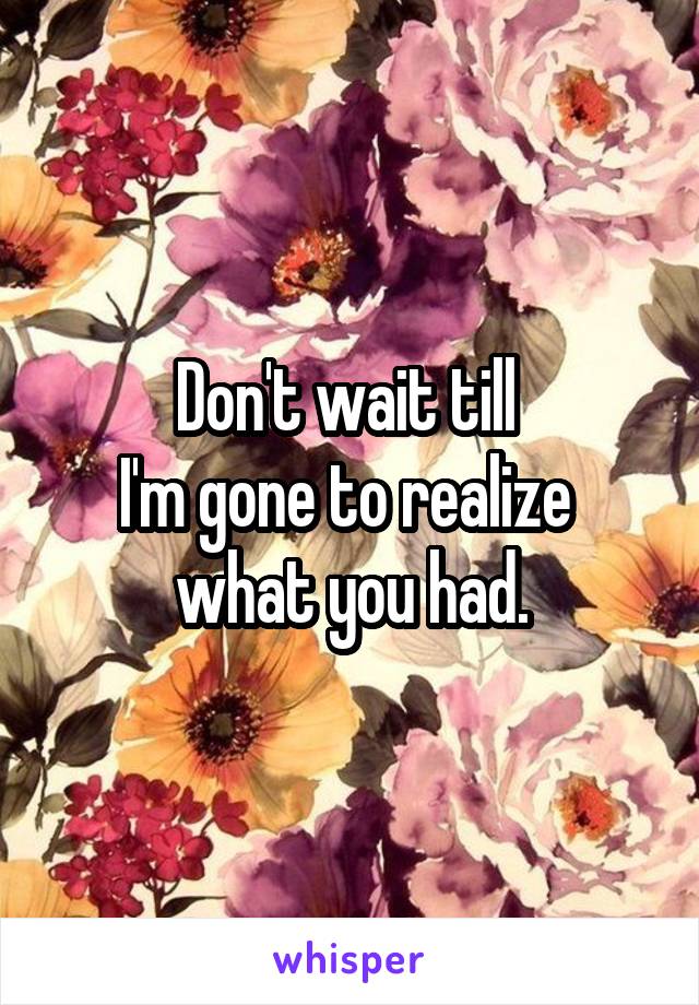 Don't wait till 
I'm gone to realize 
what you had.