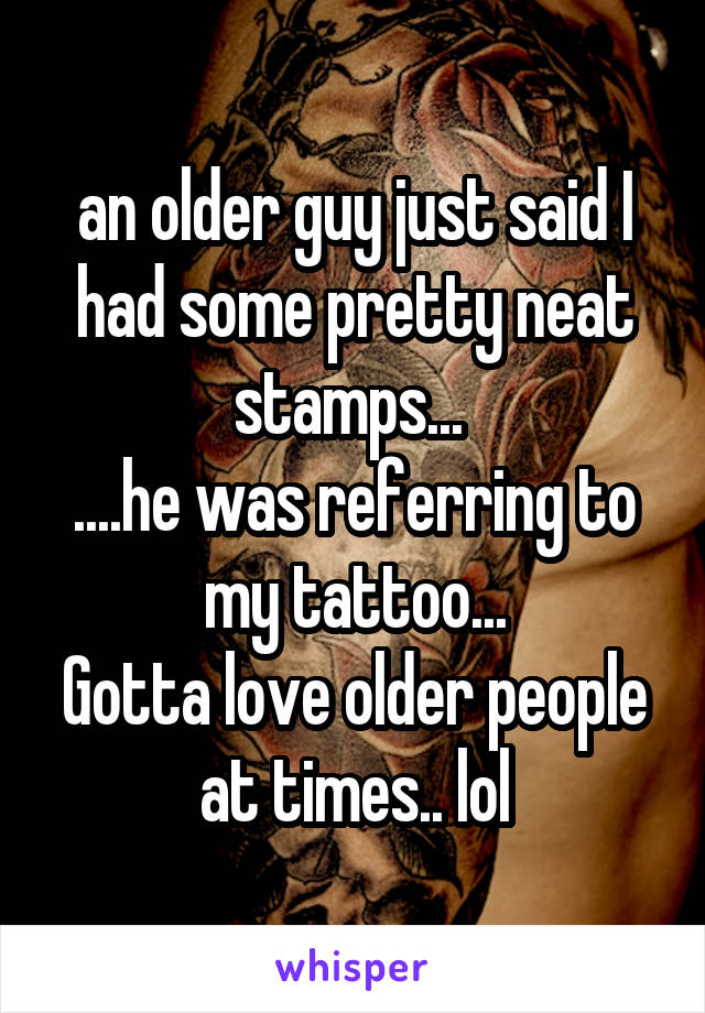 an older guy just said I had some pretty neat stamps... 
....he was referring to my tattoo...
Gotta love older people at times.. lol