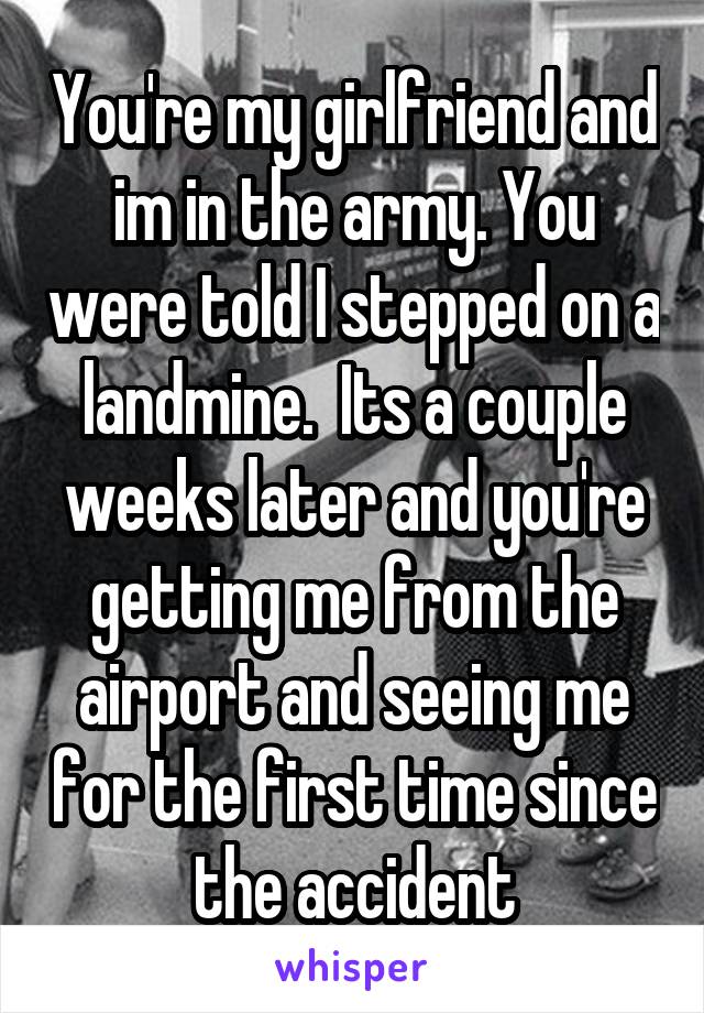 You're my girlfriend and im in the army. You were told I stepped on a landmine.  Its a couple weeks later and you're getting me from the airport and seeing me for the first time since the accident