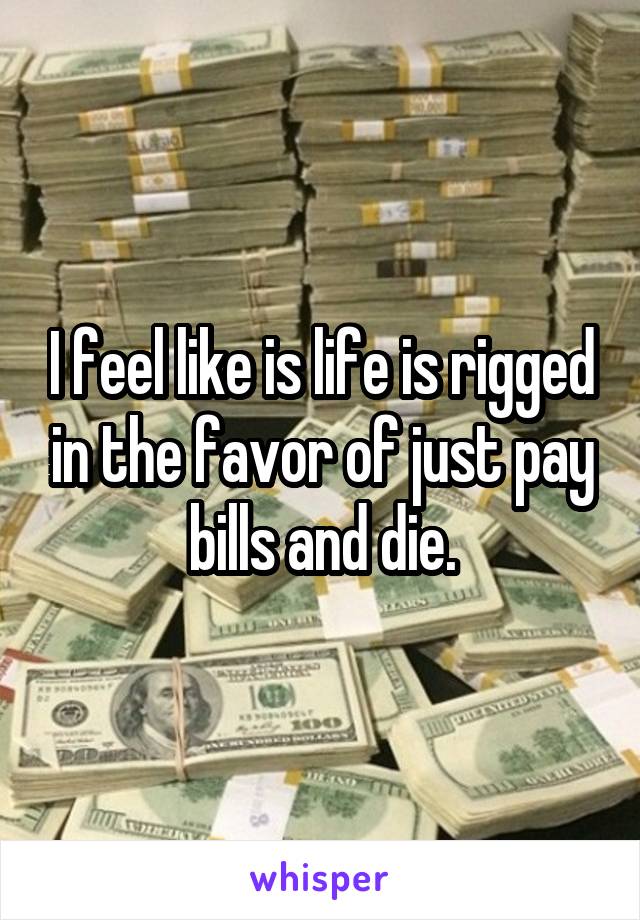 I feel like is life is rigged in the favor of just pay bills and die.