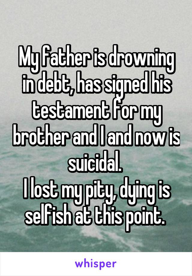 My father is drowning in debt, has signed his testament for my brother and I and now is suicidal. 
I lost my pity, dying is selfish at this point. 