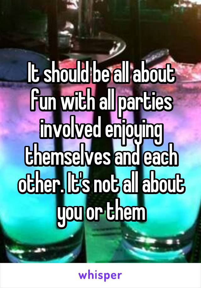 It should be all about fun with all parties involved enjoying themselves and each other. It's not all about you or them