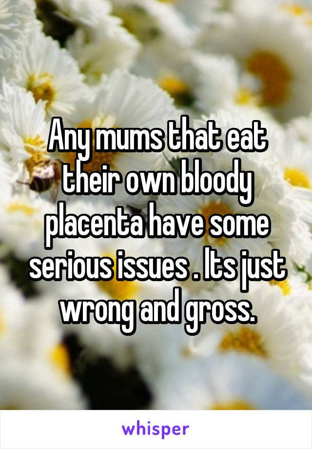 Any mums that eat their own bloody placenta have some serious issues . Its just wrong and gross.
