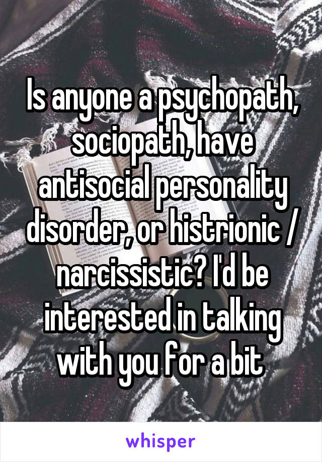 Is anyone a psychopath, sociopath, have antisocial personality disorder, or histrionic / narcissistic? I'd be interested in talking with you for a bit 
