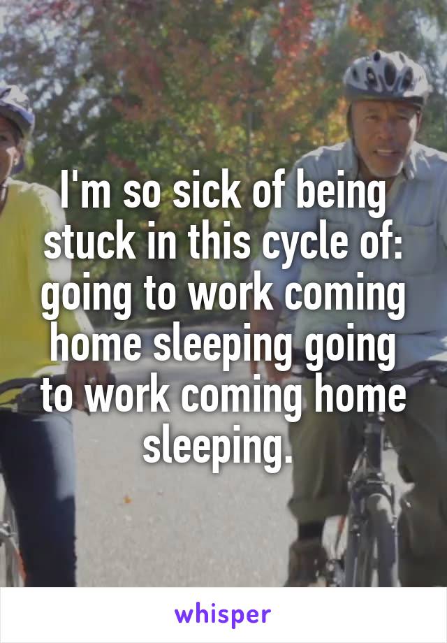 I'm so sick of being stuck in this cycle of: going to work coming home sleeping going to work coming home sleeping. 