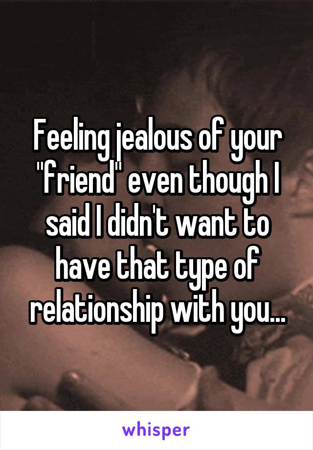 Feeling jealous of your "friend" even though I said I didn't want to have that type of relationship with you...