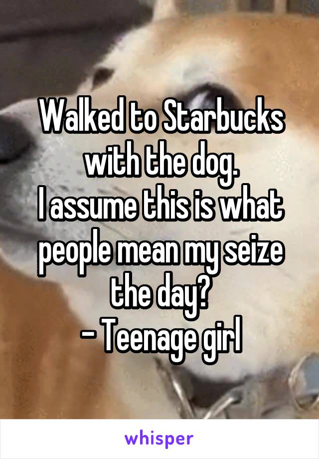 Walked to Starbucks with the dog.
I assume this is what people mean my seize the day?
- Teenage girl