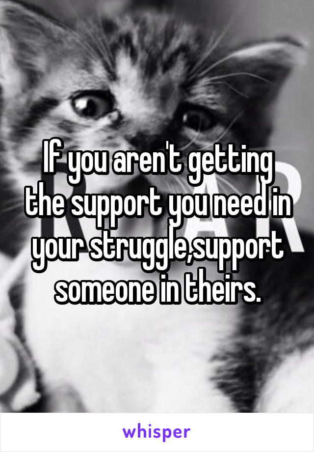 If you aren't getting the support you need in your struggle,support someone in theirs.