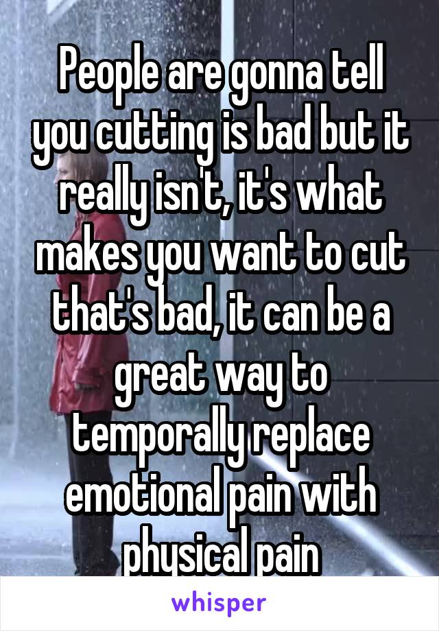 People are gonna tell you cutting is bad but it really isn't, it's what makes you want to cut that's bad, it can be a great way to temporally replace emotional pain with physical pain