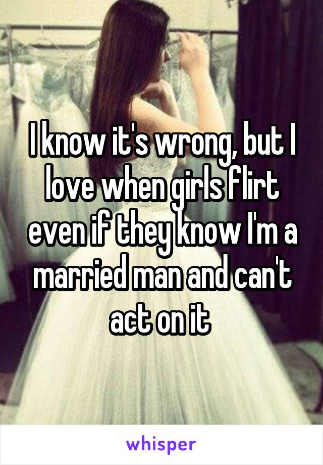 I know it's wrong, but I love when girls flirt even if they know I'm a married man and can't act on it 