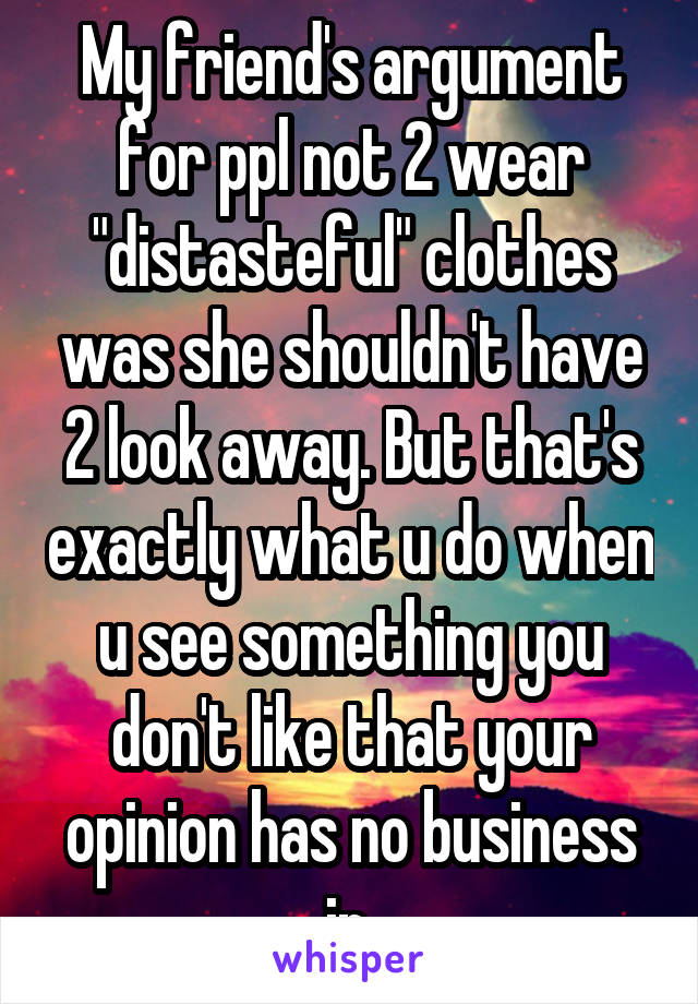 My friend's argument for ppl not 2 wear "distasteful" clothes was she shouldn't have 2 look away. But that's exactly what u do when u see something you don't like that your opinion has no business in.