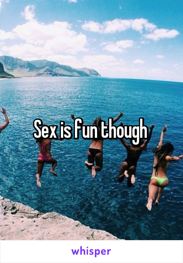 Sex is fun though 