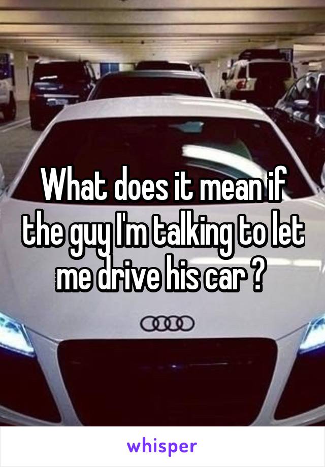What does it mean if the guy I'm talking to let me drive his car ? 